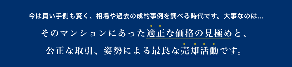 今は買い手側も賢く、相場や過去の成約事例を調べる時代です。大事なのは...そのマンションにあった適正な価格の見極めと、公正な取引、姿勢による最良な売却活動です。